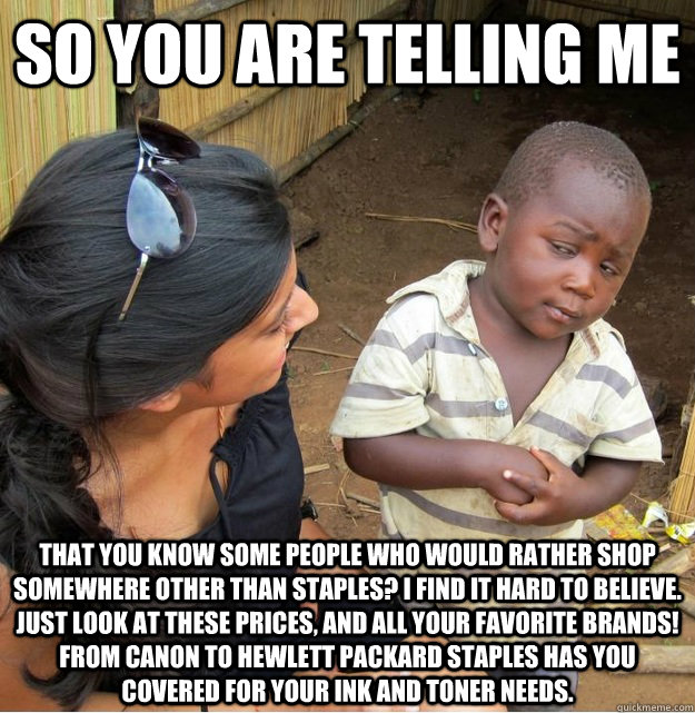 So you are telling me That you know some people who would rather shop somewhere other than staples? I find it hard to believe. Just look at these prices, and all your favorite brands! From Canon to Hewlett Packard Staples has you Covered for your ink and   Skeptical Third World Kid