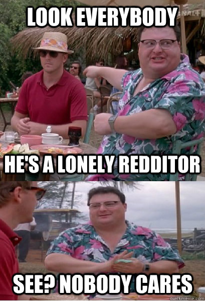 look everybody he's a lonely redditor See? nobody cares  Nobody Cares