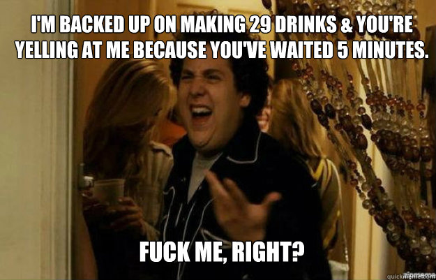 I'm backed up on making 29 drinks & you're yelling at me because you've waited 5 minutes. FUCK ME, RIGHT?  fuck me right