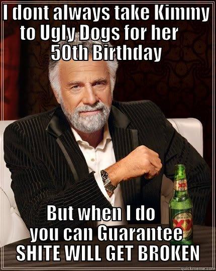 I DONT ALWAYS TAKE KIMMY TO UGLY DOGS FOR HER     50TH BIRTHDAY           BUT WHEN I DO                      YOU CAN GUARANTEE             SHITE WILL GET BROKEN    The Most Interesting Man In The World