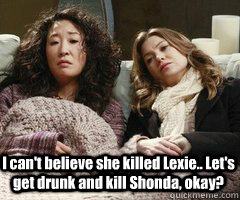 I can't believe she killed Lexie.. Let's get drunk and kill Shonda, okay? - I can't believe she killed Lexie.. Let's get drunk and kill Shonda, okay?  Greys Anatomy