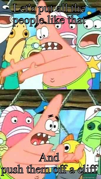 LET'S PUT ALL THE PEOPLE LIKE THAT AND PUSH THEM OFF A CLIFF Push it somewhere else Patrick