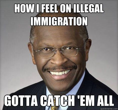 How I feel on illegal immigration Gotta Catch 'em all - How I feel on illegal immigration Gotta Catch 'em all  Herman Cain on...