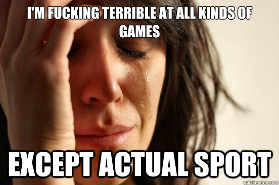 I'm fucking terrible at all kinds of games except actual sport  First World Problems
