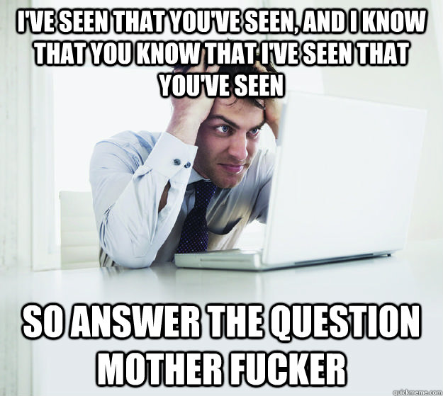 I've seen that you've seen, and I know that you know that I've seen that you've seen so answer the question mother fucker - I've seen that you've seen, and I know that you know that I've seen that you've seen so answer the question mother fucker  Misc