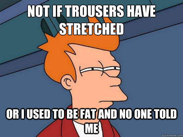 Not if trousers have stretched Or I used to be fat and no one told me  Futurama Fry