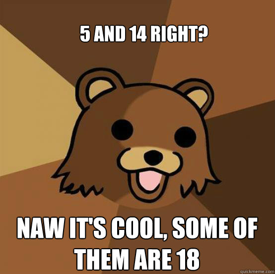 5 and 14 right? naw it's cool, some of them are 18  Pedo Bear