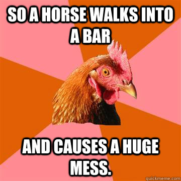 So a horse walks into a bar and causes a huge mess. - So a horse walks into a bar and causes a huge mess.  Anti-Joke Chicken