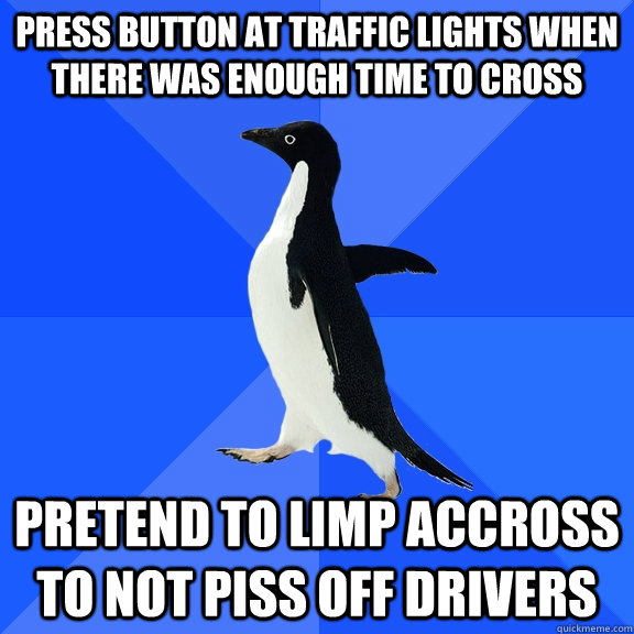 Press button at traffic lights when there was enough time to cross Pretend to limp accross to not piss off drivers  Socially Awkward Penguin