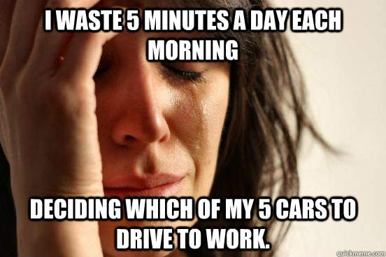 I waste 5 minutes a day each morning Deciding which of my 5 cars to drive to work.  First World Problems