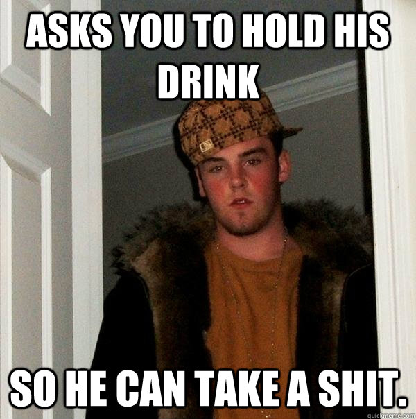 asks you to hold his drink so he can take a shit.  Scumbag Steve