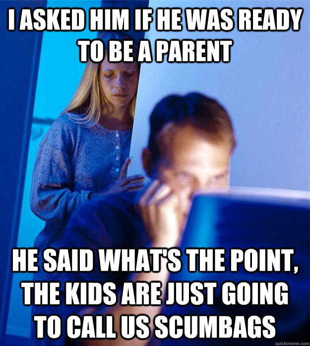 I asked him if he was ready to be a parent He said what's the point, the kids are just going to call us scumbags  RedditorsWife