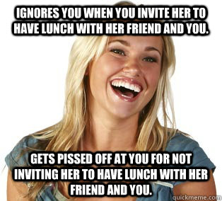 Ignores you when you invite her to have lunch with her friend and you. Gets pissed off at you for not inviting her to have lunch with her friend and you.  Girl Logic