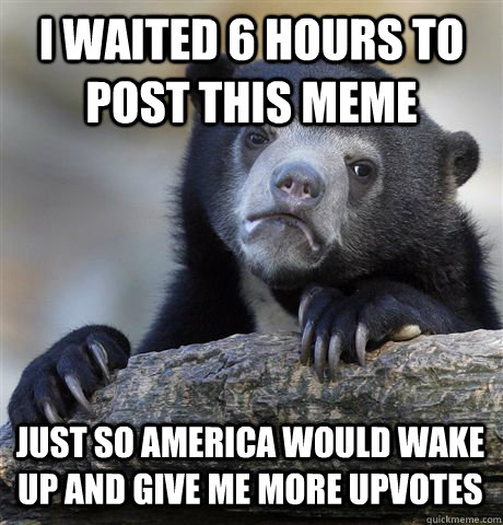 I waited 6 hours to post this meme just so america would wake up and give me more upvotes  Confession Bear