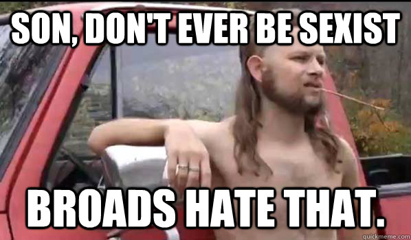 Son, don't ever be sexist Broads hate that.  Almost Politically Correct Redneck