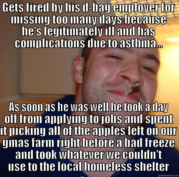 GETS FIRED BY HIS D-BAG EMPLOYER FOR MISSING TOO MANY DAYS BECAUSE HE'S LEGITIMATELY ILL AND HAS COMPLICATIONS DUE TO ASTHMA... AS SOON AS HE WAS WELL HE TOOK A DAY OFF FROM APPLYING TO JOBS AND SPENT IT PICKING ALL OF THE APPLES LEFT ON OUR GMAS FARM RIGHT BEFORE A BAD FREEZE AND TOOK WHATEVER WE COULDN'T USE TO THE LOCAL HOMELESS SHELTER Good Guy Greg 