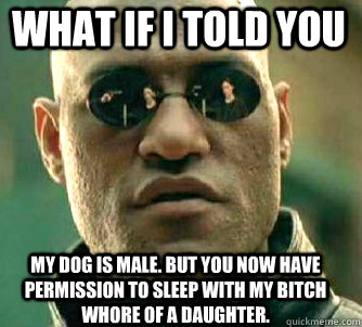 what if i told you My dog is male. But you now have permission to sleep with my bitch whore of a daughter.   Matrix Morpheus