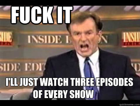   FUCK IT                     I'll just watch three episodes 
             of every show  Fuck it