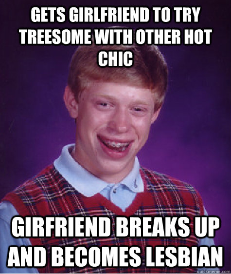 Gets Girlfriend to try treesome with other hot chic girfriend breaks up and becomes lesbian  Bad Luck Brian