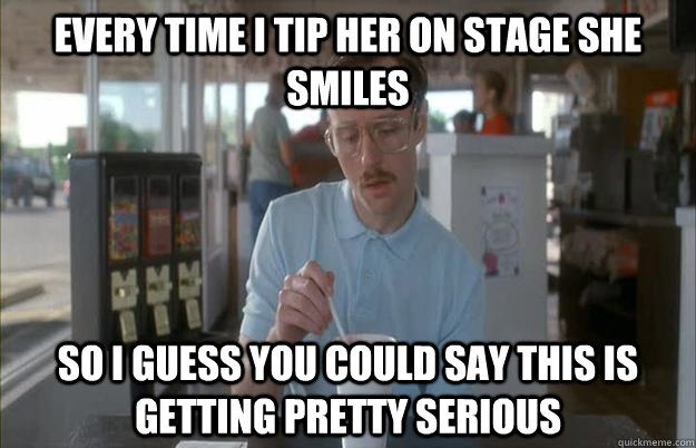 every time i tip her on stage she smiles So i guess you could say this is getting pretty serious  Gettin Pretty Serious
