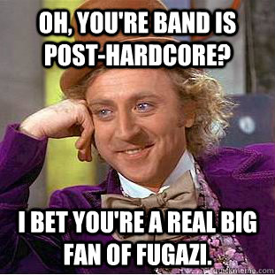 Oh, you're band is Post-Hardcore? I bet you're a real big fan of Fugazi.  Condescending Wonka