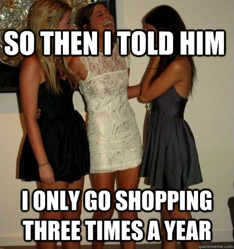 SO THEN I TOLD HIM I ONLY GO SHOPPING THREE TIMES A YEAR  