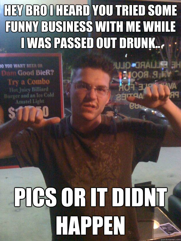 hey bro i heard you tried some funny business with me while i was passed out drunk.. Pics or it didnt happen  