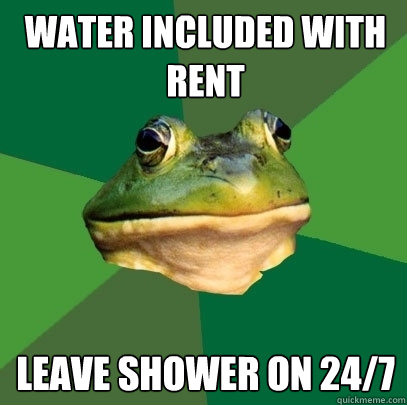 water included with rent leave shower on 24/7  Foul Bachelor Frog