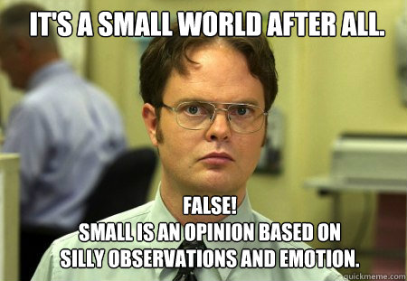 It's a small world after all. False!
Small is an opinion based on silly observations and emotion.  Schrute
