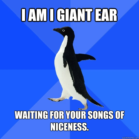 I am i giant ear waiting for your songs of niceness.  Socially Awkward Penguin