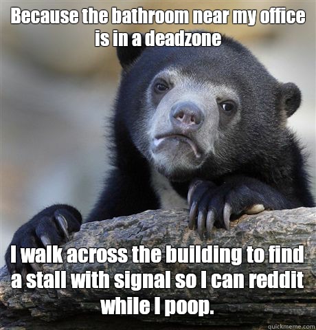 Because the bathroom near my office is in a deadzone I walk across the building to find a stall with signal so I can reddit while I poop. - Because the bathroom near my office is in a deadzone I walk across the building to find a stall with signal so I can reddit while I poop.  Confession Bear