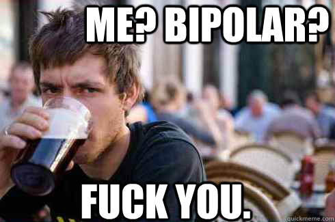 ME? BIPOLAR? FUCK YOU.  Lazy College Senior