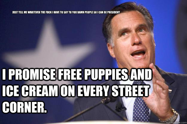 Just tell me whatever the fuck I have to say to you damn people so I can be President I promise free puppies and ice cream on every street corner.  Mitt Romney