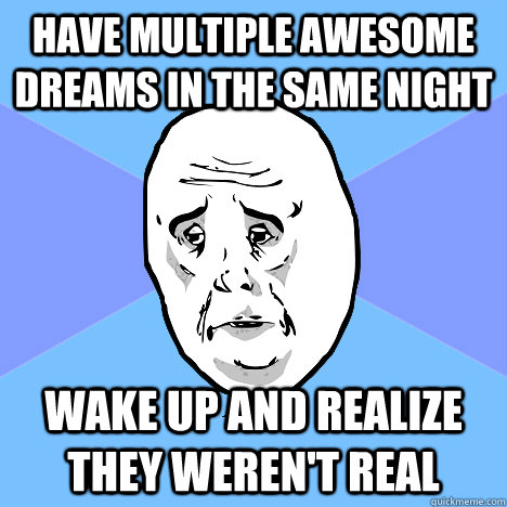have multiple awesome dreams in the same night wake up and realize they weren't real  Okay Guy