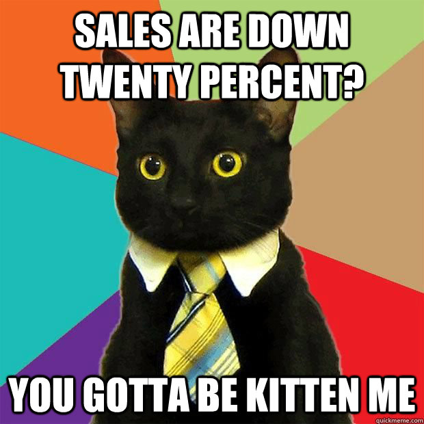 Sales are down twenty percent? you gotta be kitten me  