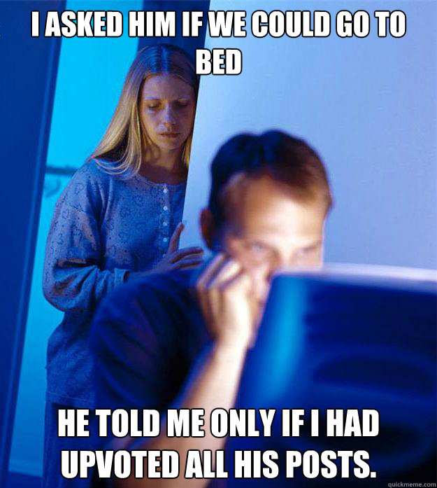 I asked him if we could go to bed He told me only if I had upvoted all his posts.  Redditors Wife