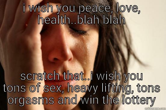 I WISH YOU PEACE, LOVE, HEALTH..BLAH BLAH SCRATCH THAT..I WISH YOU TONS OF SEX, HEAVY LIFTING, TONS ORGASMS AND WIN THE LOTTERY First World Problems