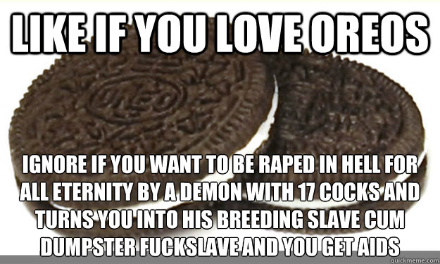 Like if you love oreos ignore if you want to be raped in hell for all eternity by a demon with 17 cocks and turns you into his breeding slave cum dumpster fuckslave and you get aids  scumbag oreos
