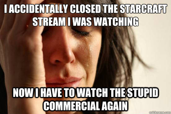 I accidentally closed the Starcraft stream I was watching   Now I have to watch the stupid commercial again    First World Problems