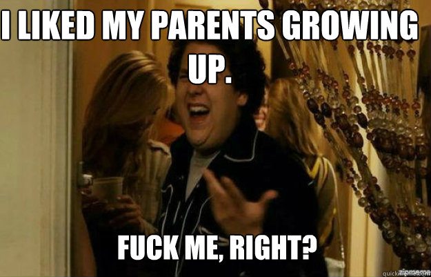 I liked my parents growing up. FUCK ME, RIGHT?  fuck me right