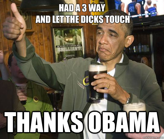 HAD a 3 way
 and let the dicks touch thanks obama  Approving Obama