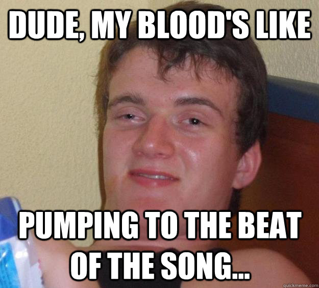 Dude, my blood's like pumping to the beat of the song...  10 Guy