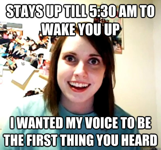 Stays up till 5:30 am to wake you up I wanted my voice to be the first thing you heard  Overly Attached Girlfriend
