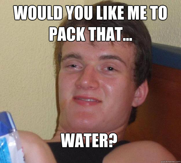 would you like me to pack that... water?  10 Guy