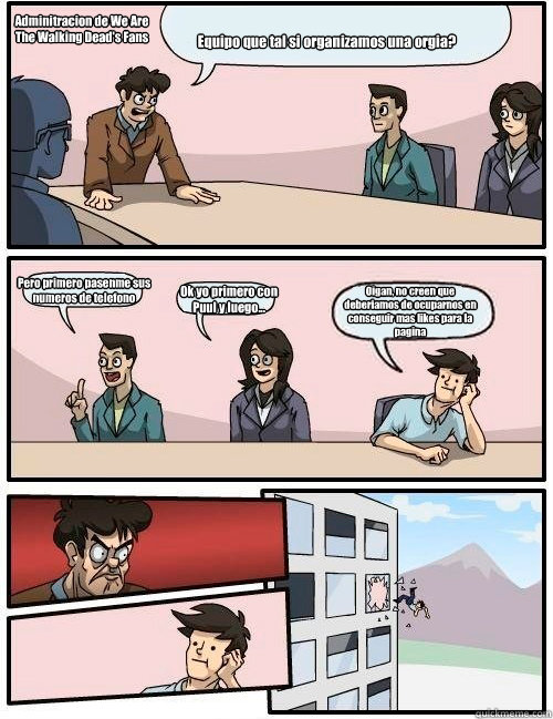 Equipo ¿que tal si organizamos una orgia? Pero primero pasenme sus numeros de telefono Ok yo primero con Puul y luego... Oigan, no creen que deberiamos de ocuparnos en conseguir mas likes para la pagina Adminitracion de We Are 
The Walking Dead's Fan  Boardroom Suggestion