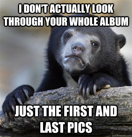 I don't actually look through your whole album just the first and last pics  Confession Bear