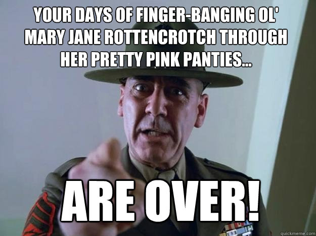 Your days of finger-banging ol' Mary Jane Rottencrotch through her pretty pink panties... are over! - Your days of finger-banging ol' Mary Jane Rottencrotch through her pretty pink panties... are over!  Gunnery Sergeant Hartman