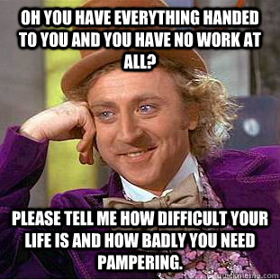 Oh you have everything handed to you and you have no work at all? please tell me how difficult your life is and how badly you need pampering.  Condescending Wonka