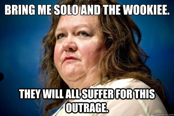 Bring me Solo and the Wookiee. 
 They will all suffer for this outrage. - Bring me Solo and the Wookiee. 
 They will all suffer for this outrage.  Spiteful Billionaire