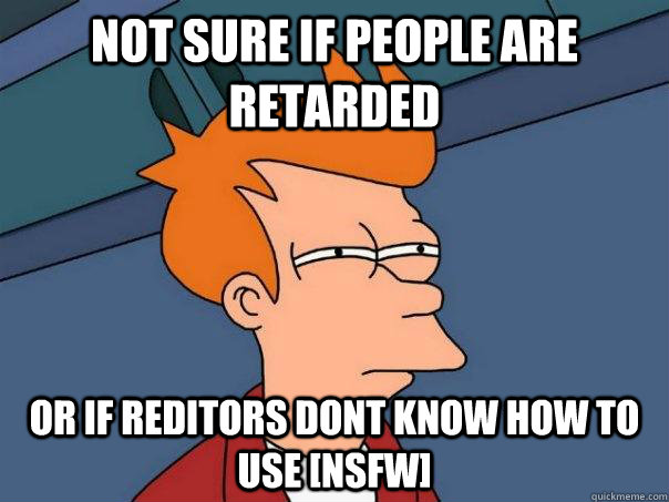 Not sure if people are retarded  or if reditors dont know how to use [nsfw]  Futurama Fry
